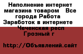 Наполнение интернет магазина товаром - Все города Работа » Заработок в интернете   . Чеченская респ.,Грозный г.